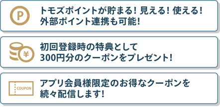 トモズポイントが貯まる！ 見える！ 使える！外部ポイント連携も可能！ 初回登録時の特典として300円分のクーポンをプレゼント！ アプリ会員様限定のお得なクーポンを続々配信します！